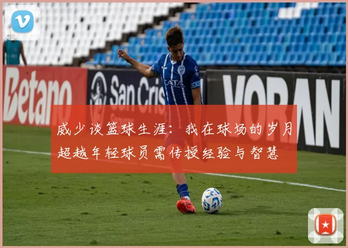 威少谈篮球生涯：我在球场的岁月超越年轻球员需传授经验与智慧