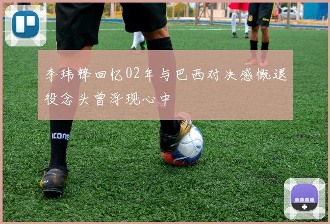 李玮锋回忆02年与巴西对决感慨退役念头曾浮现心中