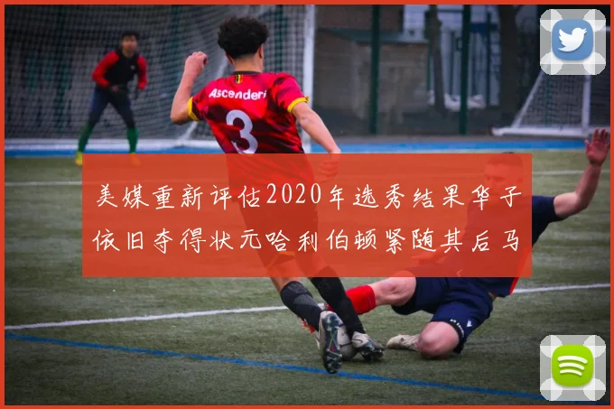 美媒重新评估2020年选秀结果华子依旧夺得状元哈利伯顿紧随其后马克西位列探花
