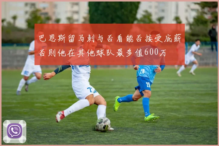 巴恩斯留马刺与否看能否接受底薪否则他在其他球队最多值600万