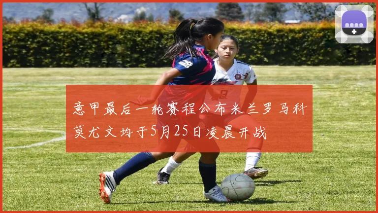 意甲最后一轮赛程公布米兰罗马科莫尤文均于5月25日凌晨开战