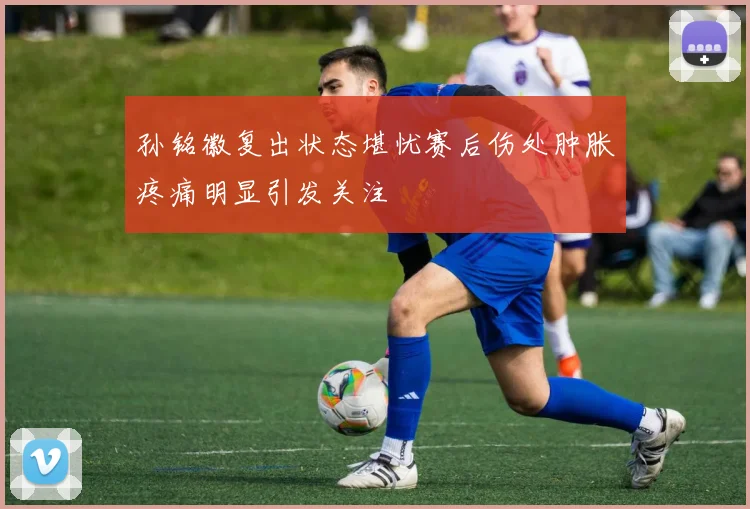 孙铭徽复出状态堪忧赛后伤处肿胀疼痛明显引发关注
