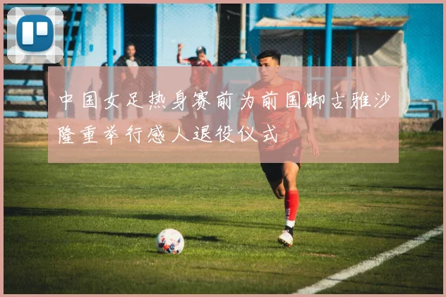 中国女足热身赛前为前国脚古雅沙隆重举行感人退役仪式