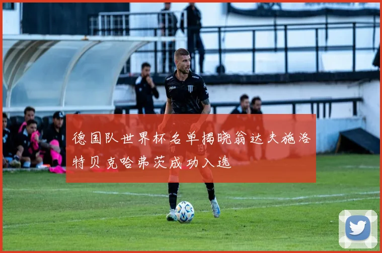 德国队世界杯名单揭晓翁达夫施洛特贝克哈弗茨成功入选
