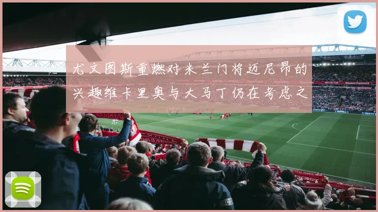 尤文图斯重燃对米兰门将迈尼昂的兴趣维卡里奥与大马丁仍在考虑之中
