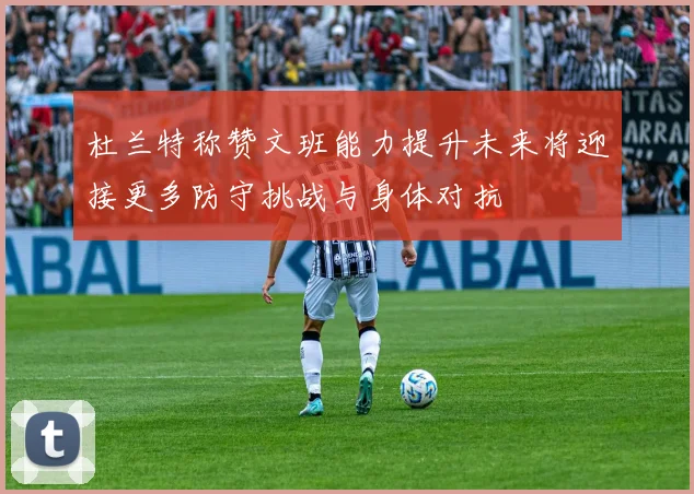 杜兰特称赞文班能力提升未来将迎接更多防守挑战与身体对抗