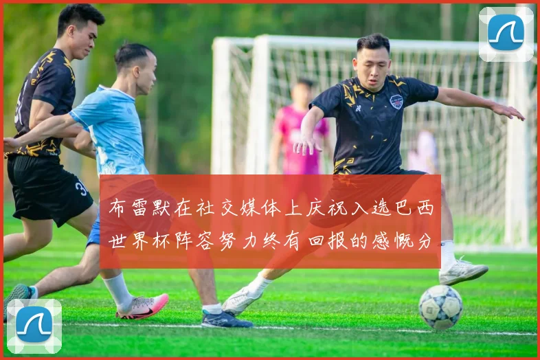 布雷默在社交媒体上庆祝入选巴西世界杯阵容努力终有回报的感慨分享
