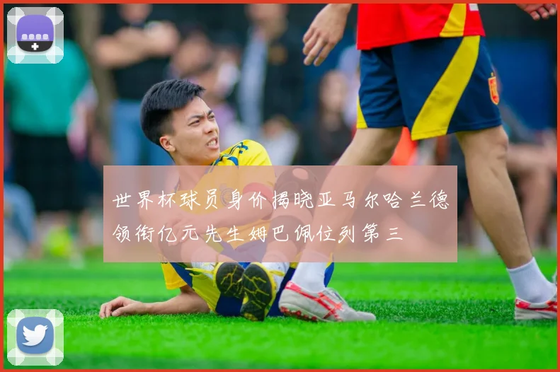 世界杯球员身价揭晓亚马尔哈兰德领衔亿元先生姆巴佩位列第三