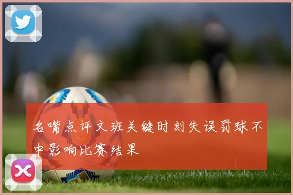名嘴点评文班关键时刻失误罚球不中影响比赛结果