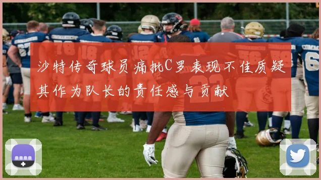 沙特传奇球员痛批C罗表现不佳质疑其作为队长的责任感与贡献