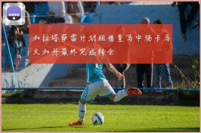 加拉塔萨雷计划租借皇马中场卡马文加并最终完成转会