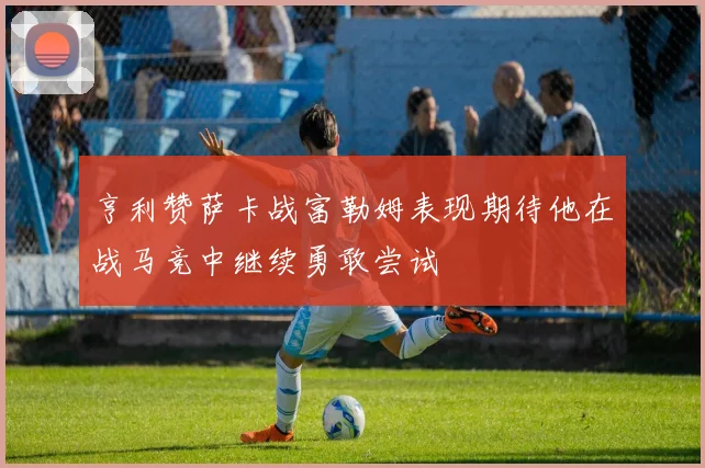 亨利赞萨卡战富勒姆表现期待他在战马竞中继续勇敢尝试
