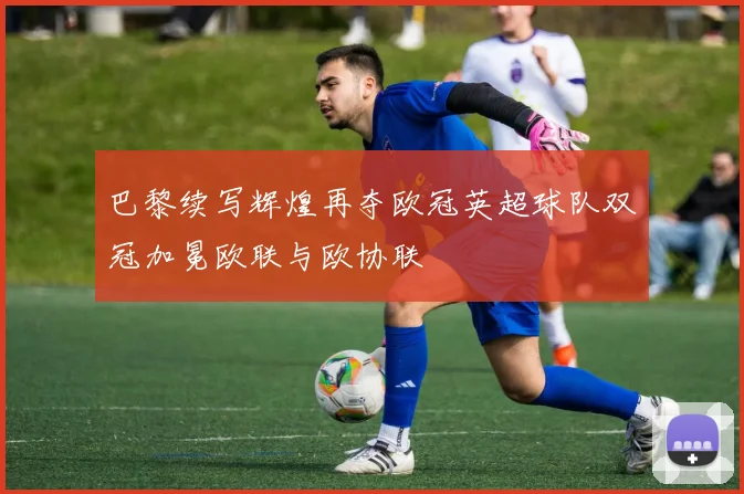 巴黎续写辉煌再夺欧冠英超球队双冠加冕欧联与欧协联