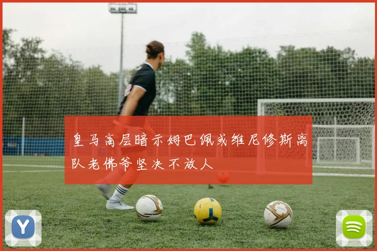 皇马高层暗示姆巴佩或维尼修斯离队老佛爷坚决不放人